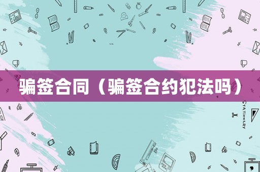 騙簽合同（騙簽合約犯法嗎）