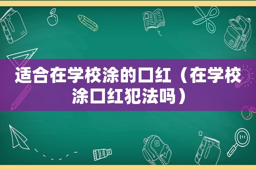 適合在學(xué)校涂的口紅（在學(xué)校涂口紅犯法嗎）