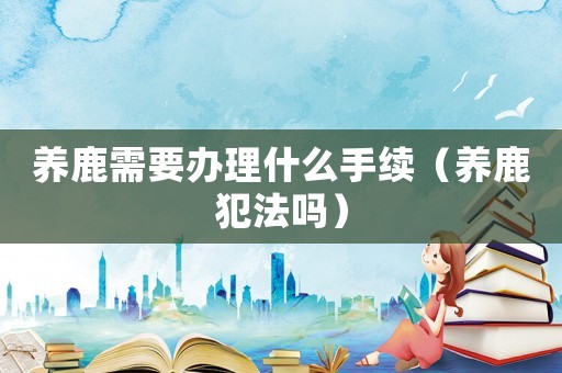 養(yǎng)鹿需要辦理什么手續(xù)（養(yǎng)鹿犯法嗎）
