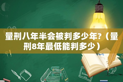 量刑八年半會被判多少年?（量刑8年最低能判多少）
