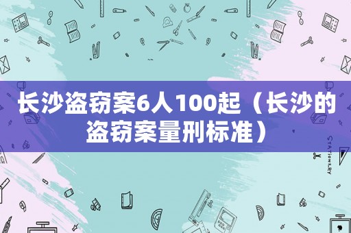 長沙盜竊案6人100起（長沙的盜竊案量刑標準）