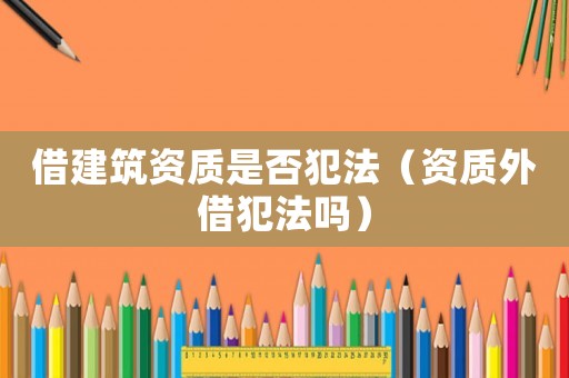 借建筑資質(zhì)是否犯法（資質(zhì)外借犯法嗎）