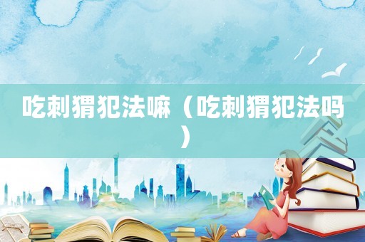 吃刺猬犯法嘛（吃刺猬犯法嗎）