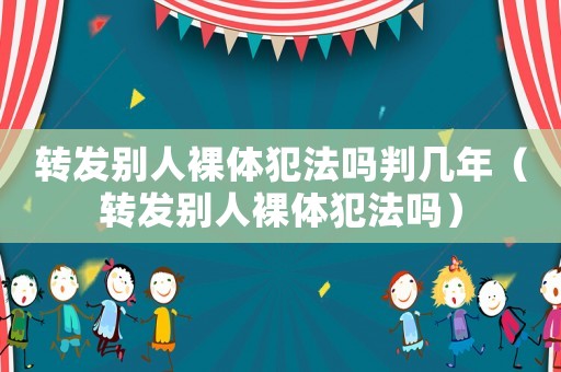 轉(zhuǎn)發(fā)別人裸體犯法嗎判幾年（轉(zhuǎn)發(fā)別人裸體犯法嗎）