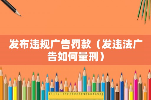 發布違規廣告罰款（發違法廣告如何量刑）