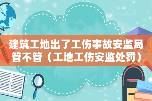建筑工地出了工傷事故安監局管不管（工地工傷安監處罰）