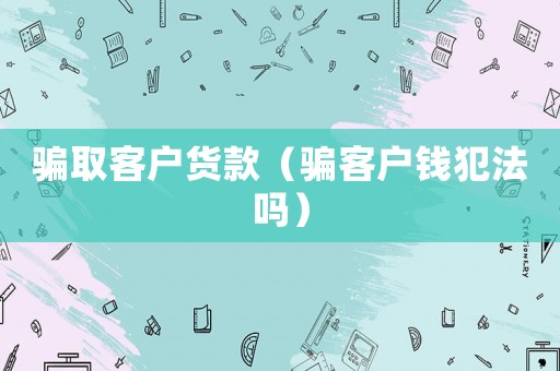 騙取客戶貨款（騙客戶錢犯法嗎）