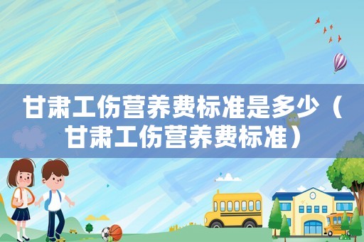甘肅工傷營養(yǎng)費(fèi)標(biāo)準(zhǔn)是多少（甘肅工傷營養(yǎng)費(fèi)標(biāo)準(zhǔn)）