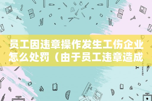 員工因違章操作發生工傷企業怎么處罰（由于員工違章造成工傷如何處理）
