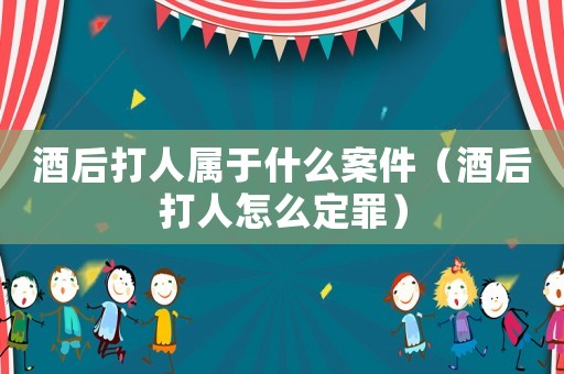 酒后打人屬于什么案件（酒后打人怎么定罪）