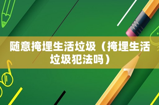 隨意掩埋生活垃圾（掩埋生活垃圾犯法嗎）