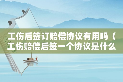 工傷后簽訂賠償協議有用嗎（工傷賠償后簽一個協議是什么）