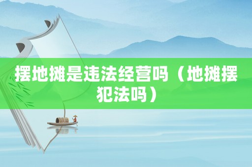 擺地攤是違法經營嗎（地攤擺犯法嗎）