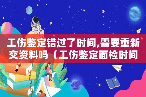 工傷鑒定錯過了時間,需要重新交資料嗎（工傷鑒定面檢時間錯過）