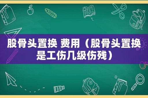 股骨頭置換 費用（股骨頭置換是工傷幾級傷殘）