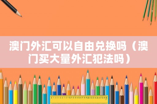 澳門外匯可以自由兌換嗎（澳門買大量外匯犯法嗎）