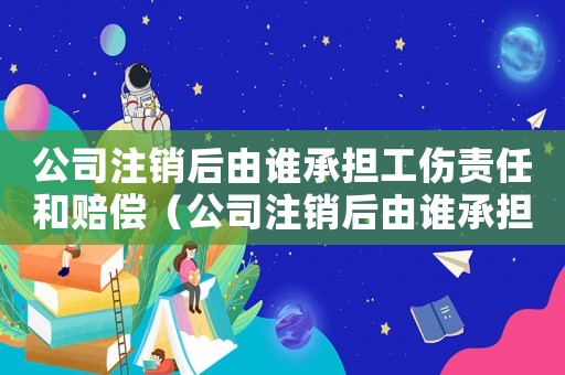 公司注銷后由誰承擔工傷責任和賠償（公司注銷后由誰承擔工傷責任）