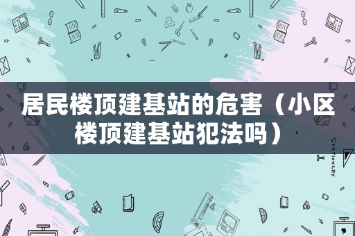 居民樓頂建基站的危害（小區樓頂建基站犯法嗎）