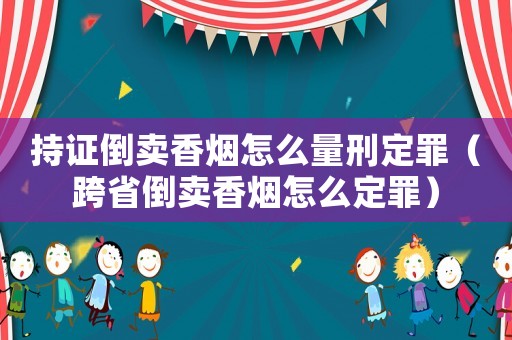持證倒賣香煙怎么量刑定罪（跨省倒賣香煙怎么定罪）