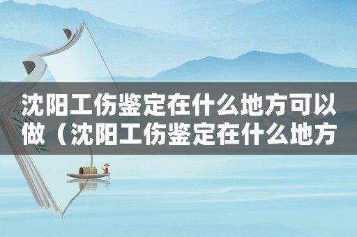 沈陽工傷鑒定在什么地方可以做（沈陽工傷鑒定在什么地方）