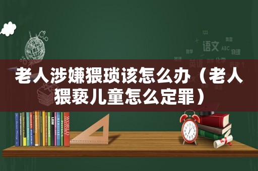 老人涉嫌猥瑣該怎么辦（老人猥褻兒童怎么定罪）