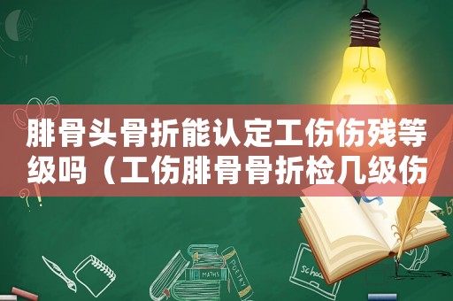 腓骨頭骨折能認定工傷傷殘等級嗎（工傷腓骨骨折檢幾級傷殘）
