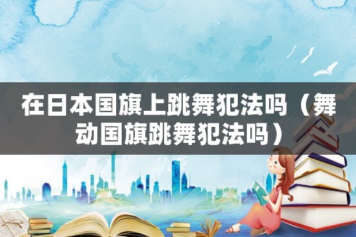 在日本國旗上跳舞犯法嗎（舞動國旗跳舞犯法嗎）