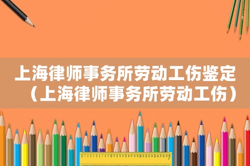 上海律師事務(wù)所勞動工傷鑒定（上海律師事務(wù)所勞動工傷）