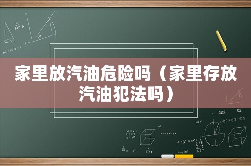 家里放汽油危險嗎（家里存放汽油犯法嗎）