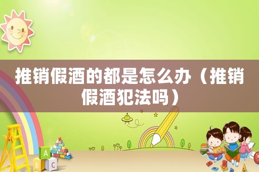 推銷假酒的都是怎么辦（推銷假酒犯法嗎）