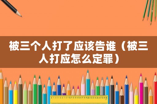 被三個人打了應(yīng)該告誰（被三人打應(yīng)怎么定罪）