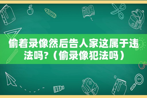 偷著錄像然后告人家這屬于違法嗎?（偷錄像犯法嗎）