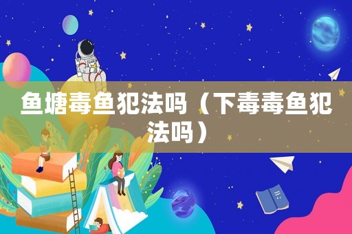 魚塘毒魚犯法嗎（下毒毒魚犯法嗎）