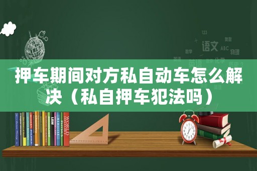 押車期間對(duì)方私自動(dòng)車怎么解決（私自押車犯法嗎）