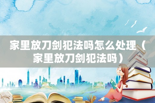 家里放刀劍犯法嗎怎么處理（家里放刀劍犯法嗎）
