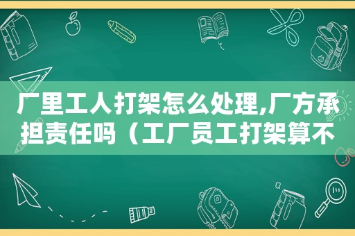 廠里工人打架怎么處理,廠方承擔責任嗎（工廠員工打架算不算工傷）