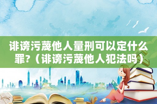 誹謗污蔑他人量刑可以定什么罪?（誹謗污蔑他人犯法嗎）