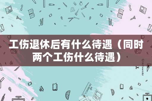 工傷退休后有什么待遇（同時兩個工傷什么待遇）