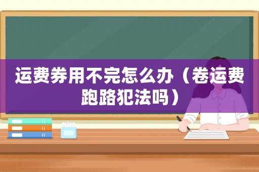 運(yùn)費(fèi)券用不完怎么辦（卷運(yùn)費(fèi)跑路犯法嗎）