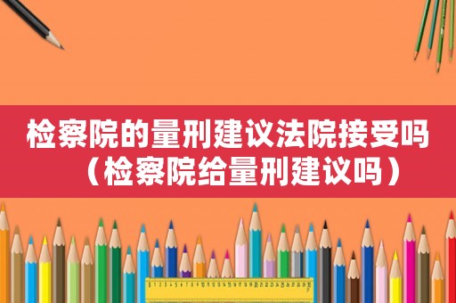 檢察院的量刑建議法院接受嗎（檢察院給量刑建議嗎）