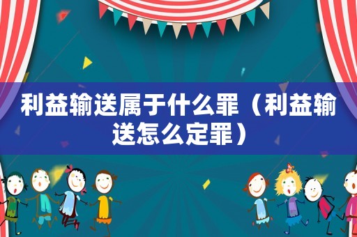 利益輸送屬于什么罪（利益輸送怎么定罪）