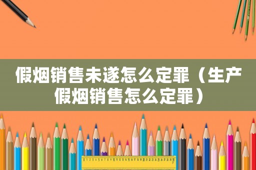 假煙銷售未遂怎么定罪（生產假煙銷售怎么定罪）