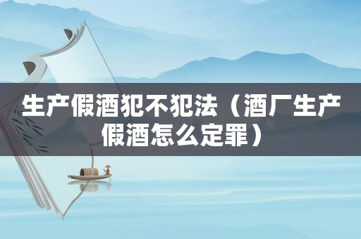 生產假酒犯不犯法（酒廠生產假酒怎么定罪）