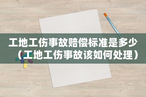 工地工傷事故賠償標準是多少（工地工傷事故該如何處理）
