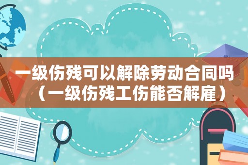 一級傷殘可以解除勞動合同嗎（一級傷殘工傷能否解雇）