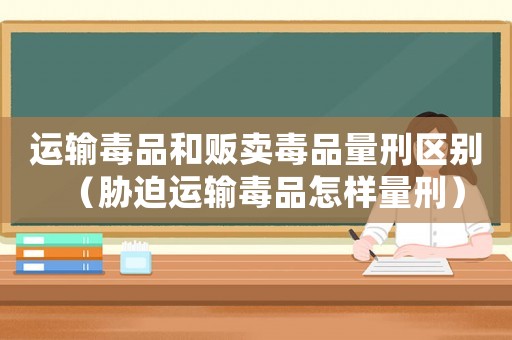 運(yùn)輸毒品和販賣毒品量刑區(qū)別（脅迫運(yùn)輸毒品怎樣量刑）