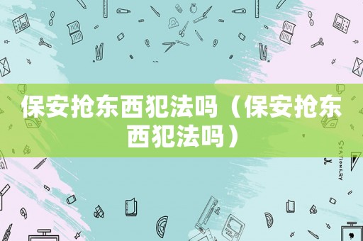 保安搶東西犯法嗎（保安搶東西犯法嗎）