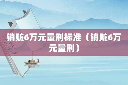 銷贓6萬元量刑標準（銷贓6萬元量刑）