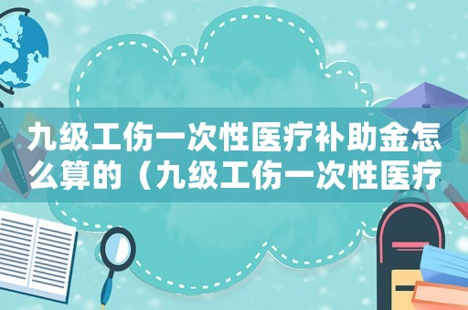 九級(jí)工傷一次性醫(yī)療補(bǔ)助金怎么算的（九級(jí)工傷一次性醫(yī)療補(bǔ)助金怎么算）