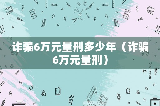 詐騙6萬(wàn)元量刑多少年（詐騙6萬(wàn)元量刑）